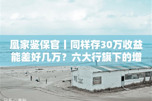 凰家鉴保官丨同样存30万收益能差好几万？六大行旗下的增额寿险哪个最赚钱？