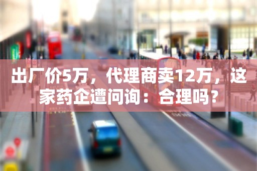 出厂价5万，代理商卖12万，这家药企遭问询：合理吗？