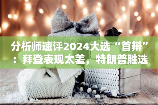 分析师速评2024大选“首辩”：拜登表现太差，特朗普胜选几率更大！