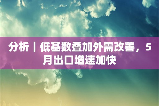 分析｜低基数叠加外需改善，5月出口增速加快