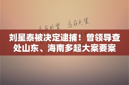 刘星泰被决定逮捕！曾领导查处山东、海南多起大案要案