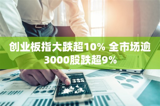 创业板指大跌超10% 全市场逾3000股跌超9%