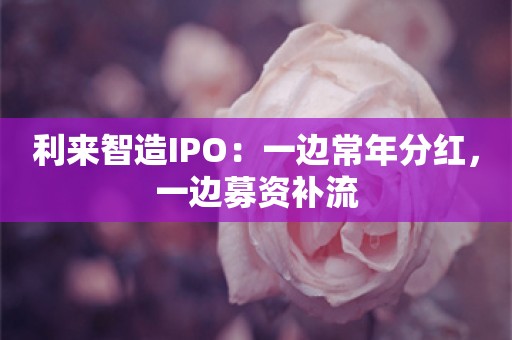 利来智造IPO：一边常年分红，一边募资补流