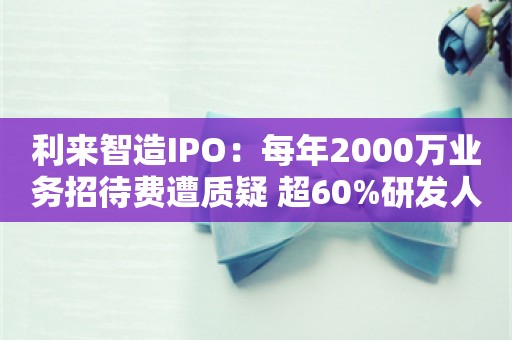 利来智造IPO：每年2000万业务招待费遭质疑 超60%研发人员学历为高中及以下