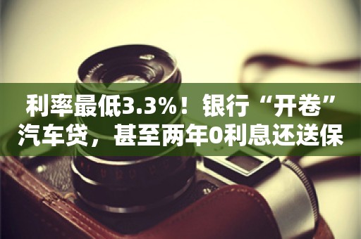 利率最低3.3%！银行“开卷”汽车贷，甚至两年0利息还送保险