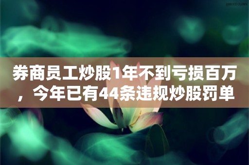 券商员工炒股1年不到亏损百万，今年已有44条违规炒股罚单，多家券商“上手段”防违规炒股