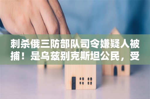 刺杀俄三防部队司令嫌疑人被捕！是乌兹别克斯坦公民，受乌克兰情报部门招募，被许诺10万美元和赴外国生活