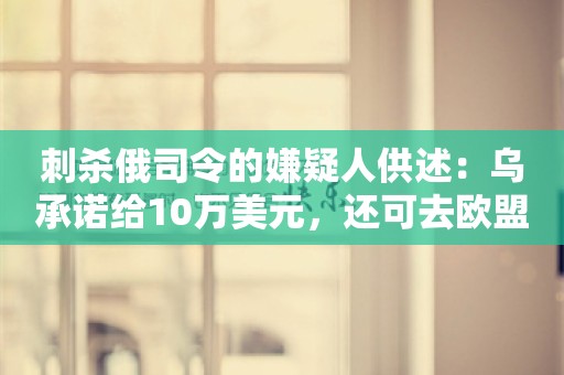 刺杀俄司令的嫌疑人供述：乌承诺给10万美元，还可去欧盟生活！乌为何选在此时动手？