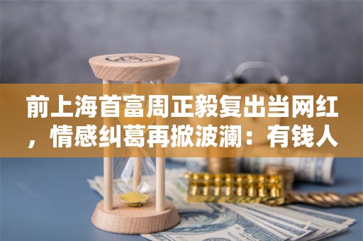 前上海首富周正毅复出当网红，情感纠葛再掀波澜：有钱人也想赚钱