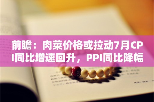 前瞻：肉菜价格或拉动7月CPI同比增速回升，PPI同比降幅或小幅走阔