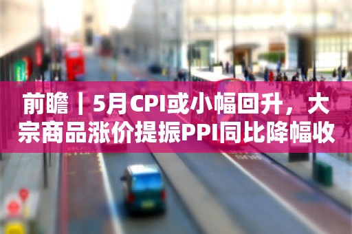 前瞻｜5月CPI或小幅回升，大宗商品涨价提振PPI同比降幅收窄