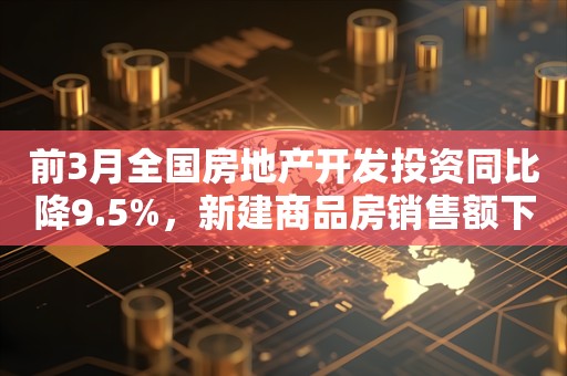 前3月全国房地产开发投资同比降9.5%，新建商品房销售额下降27.6%