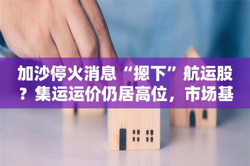 加沙停火消息“摁下”航运股？集运运价仍居高位，市场基本面未变