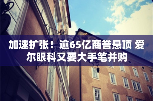 加速扩张！逾65亿商誉悬顶 爱尔眼科又要大手笔并购