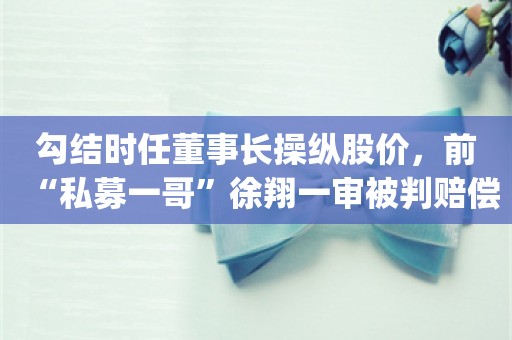 勾结时任董事长操纵股价，前“私募一哥”徐翔一审被判赔偿股民损失_ZAKER新闻