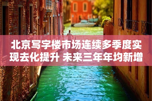 北京写字楼市场连续多季度实现去化提升 未来三年年均新增供应约56万方