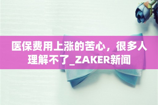 医保费用上涨的苦心，很多人理解不了_ZAKER新闻