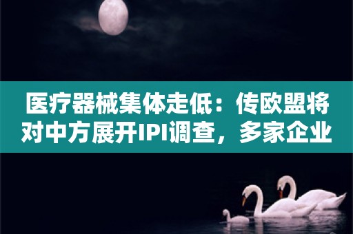 医疗器械集体走低：传欧盟将对中方展开IPI调查，多家企业第一时间回应