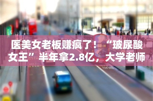 医美女老板赚疯了！“玻尿酸女王”半年拿2.8亿，大学老师变身山西女首富