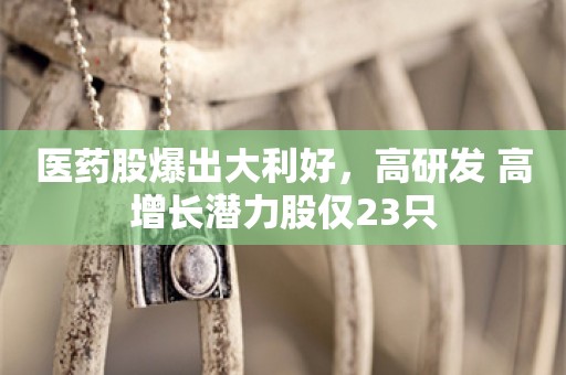 医药股爆出大利好，高研发+高增长潜力股仅23只