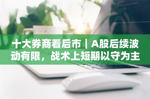 十大券商看后市｜A股后续波动有限，战术上短期以守为主