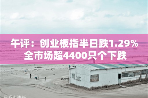 午评：创业板指半日跌1.29% 全市场超4400只个下跌