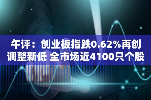 午评：创业板指跌0.62%再创调整新低 全市场近4100只个股下跌