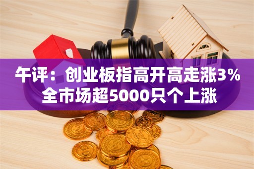 午评：创业板指高开高走涨3% 全市场超5000只个上涨