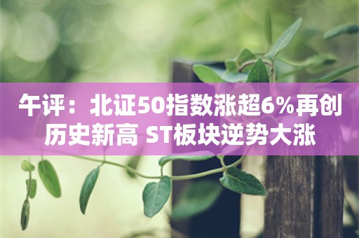 午评：北证50指数涨超6%再创历史新高 ST板块逆势大涨