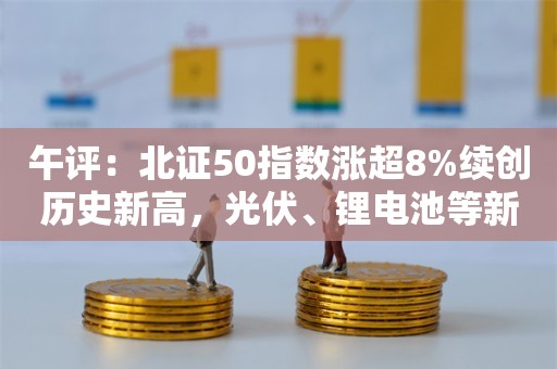 午评：北证50指数涨超8%续创历史新高，光伏、锂电池等新能源板块集体爆发