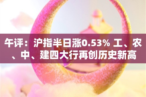 午评：沪指半日涨0.53% 工、农、中、建四大行再创历史新高