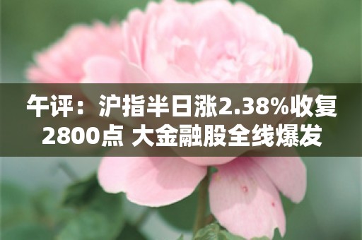 午评：沪指半日涨2.38%收复2800点 大金融股全线爆发