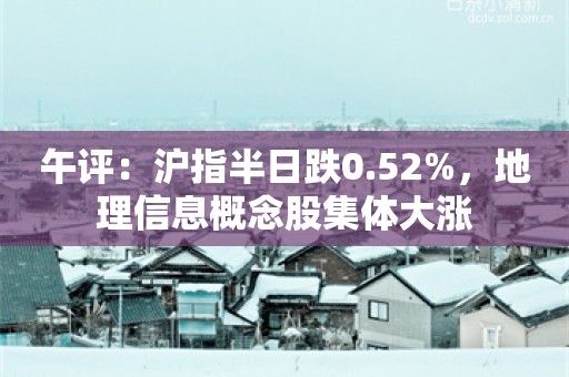 午评：沪指半日跌0.52%，地理信息概念股集体大涨