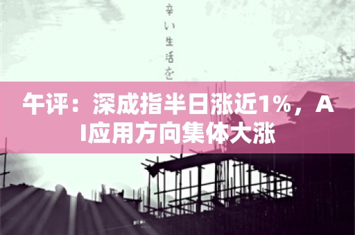 午评：深成指半日涨近1%，AI应用方向集体大涨