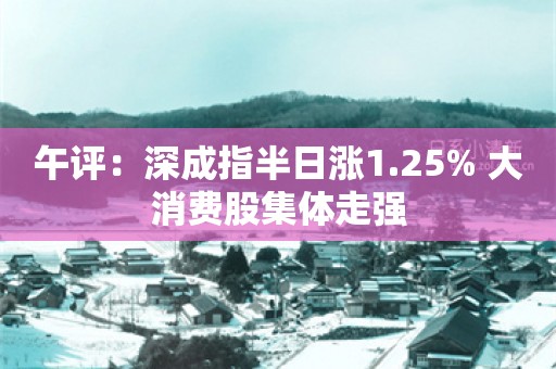 午评：深成指半日涨1.25% 大消费股集体走强