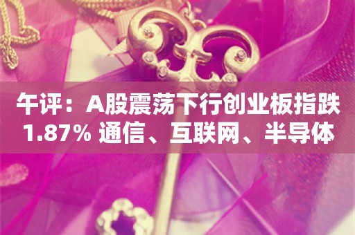 午评：A股震荡下行创业板指跌1.87% 通信、互联网、半导体等板块走弱