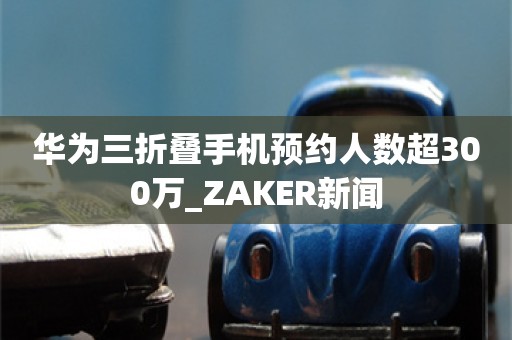 华为三折叠手机预约人数超300万_ZAKER新闻