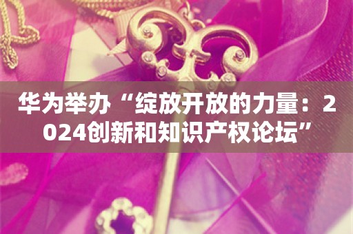 华为举办“绽放开放的力量：2024创新和知识产权论坛”