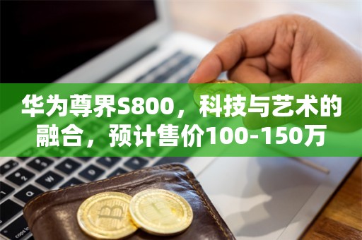 华为尊界S800，科技与艺术的融合，预计售价100-150万