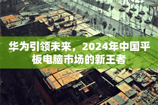 华为引领未来，2024年中国平板电脑市场的新王者