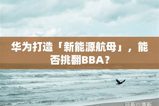 华为打造「新能源航母」，能否挑翻BBA？