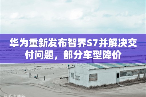 华为重新发布智界S7并解决交付问题，部分车型降价