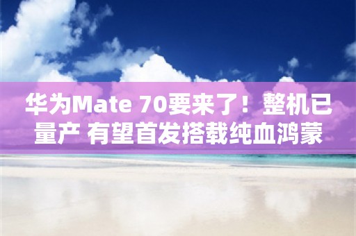 华为Mate 70要来了！整机已量产 有望首发搭载纯血鸿蒙