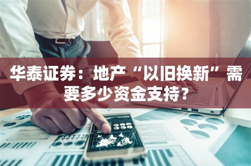 华泰证券：地产“以旧换新”需要多少资金支持？