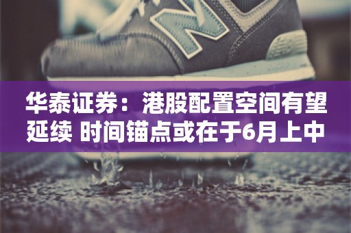 华泰证券：港股配置空间有望延续 时间锚点或在于6月上中旬