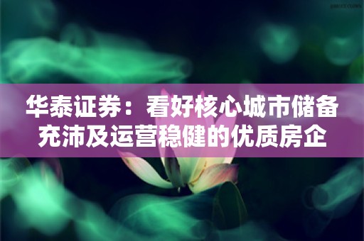 华泰证券：看好核心城市储备充沛及运营稳健的优质房企