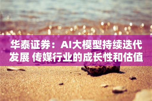 华泰证券：AI大模型持续迭代发展 传媒行业的成长性和估值有望提升