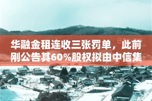 华融金租连收三张罚单，此前刚公告其60%股权拟由中信集团约120亿收购