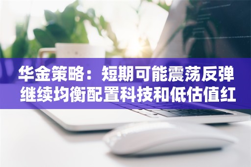 华金策略：短期可能震荡反弹 继续均衡配置科技和低估值红利