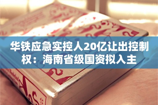 华铁应急实控人20亿让出控制权：海南省级国资拟入主